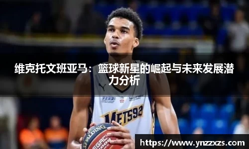 维克托文班亚马：篮球新星的崛起与未来发展潜力分析