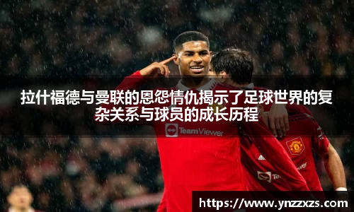 拉什福德与曼联的恩怨情仇揭示了足球世界的复杂关系与球员的成长历程